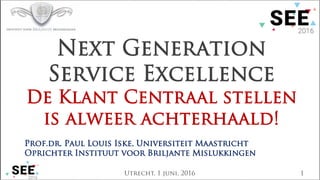 Utrecht, 1 juni, 2016 1
Next Generation
Service Excellence
De Klant Centraal stellen
is alweer achterhaald!
Prof.dr. Paul Louis Iske, Universiteit Maastricht
Oprichter Instituut voor Briljante Mislukkingen
 