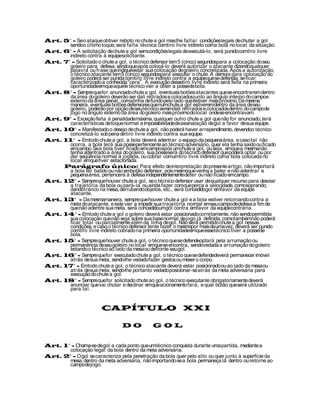Art. 5° - Seo ataque obtiver reboto no chute a gol mas lhe faltar condições legais de chutar a gol
       sendoo último toque, será falta técnica comtiro livre indireto coma bola no local da situação.
Art. 6° - A solicitação de chute a gol semcondições legais de executá-lo, será punidocomtiro livre
       indireto contra à equipesolicitante.
Art. 7° - Solicitado o chute a gol, o técnico defensor tem 5 (cinco) segundospara a colocação do seu
       goleiro para defesa, sendoque após colocá-lo deverá autorizar o atacante dizendoqualquer
       palavra ou frase que indiqueestar sua colocação de goleiro concretizada. Após a autorização,
       o técnico atacante tem 5 (cinco) segundospara executar o chute. A demora para colocação do
       goleiro poderá ser punida comtiro livre indireto contra a equipeque se defendia, se ficar
       caracterizado a conhecida “cera”. A execução dessetiro livre indireto será feita na primeira
       oportunidadeemque aquele técnico vier a obter a possede bola.
Art. 8° - Sempreque for anunciado chute a gol, eventuais botões atacantes que se encontrarem dentro
       da área do goleiro deverão ser dali retirados e colocados junto ao ângulo interno do campoe
       externo da área penal, comalinha de fundo pelo lado que estiver mais próximo. Da mesma
       maneira, eventuais botões defensores que numchute a gol estiveremdentro da área de seu
       goleiro, poderão por opção de seu técnico seremdali retirados e colocados dentro do campode
       jogo no ângulo externo da área do goleiro mais próximo do local ondese encontravam.
Art. 9° - Exceção feita à penalidademáxima, qualquer outro chute a gol que não for anunciado, terá
       características de toque normal e impossibilidadede assinalação de gol a favor de sua equipe.
Art. 10° - Manifestado o desejo de chute a gol, não poderá haver arrependimento, devendoo técnico
       concretizá-lo sob pena de tiro livre indireto contra sua equipe.
Art. 11° - Emtodo chute a gol, a bola deverá adentrar o espaço da pequena área, e caso tal não
       ocorra, a bola terá sua possepertencente ao técnico adversário, quer ela tenha saído ou ficado
       emcampo. Sea bola tiver ficado emcampoapós umchute a gol, ou seja, emque a mesmanão
       tenha adentrado a área do goleiro, sua posseserá do técnico defensor que poderá optar ou por
       dar seqüência normal à jogada, ou cobrar comumtiro livre indireto coma bola colocada no
       local emque tiver estacionada.
     Parágrafo único: Para efeito de interpretação do presente artigo, não importará
       a bola ter batido ou não embotão defensor, pois mesmoque venha a bater e não adentrar a
       pequena área, pertencerá à defesa independentemente de ter ou não ficado emcampo.
Art. 12° - Sempreque houver chute a gol, se o técnico defensor usar de qualquer recurso para desviar
       a trajetória da bola ou pará-la ou ainda fazer comque perca a velocidade, comosoprando,
       dandotranco na mesa, derrubando objetos, etc., será concedidogol emfavor da equipe
       atacante.
Art. 13° - Da mesmamaneira, sempre que houver chute a gol e a bola estiver retornando contra a
       meta do atacante, e este vier a impedir sua trajetória normal emseu campode defesa a fim de
       que não adentre sua meta, será concedidoumgol contra emfavor da equipecontrária.
Art. 14° - Emtodo chute a gol o goleiro deverá estar posicionadocorretamente, não sendopermitida
       sua colocação que não seja sobre sua base normal de jogo já definida, comotambémnão poderá
       ficar total ou parcialmente além da linha de gol. Não será permitido chute a gol nessas
       condições, e caso o técnico defensor tente fazer o mesmopor mais de uma vez, deverá ser punido
       comtiro livre indireto cobrado na primeira oportunidadeemque essetécnico tiver a possede
       bola.
Art. 15° - Sempre que houver chute a gol, o técnico que se defendeoptará pela arrumação ou
       permanência de seu goleiro no local emque se encontra, sendovedada a arrumação do goleiro
       estando o técnico ao lado da mesa ou defronte seu gol.
Art. 16° - Sempreque for executado chute a gol, o técnico que se defendedeverá permanecer imóvel
       atrás de sua meta, sendo-lhe vedado fazer gestos ou mexer o corpo.
Art. 17° - Emtodo chute a gol, o técnico atacante deverá estar posicionado ou ao lado da mesa ou
       atrás de sua meta, sendo-lhe portanto vedado posicionar-se atrás da meta adversária para
       execução do chute a gol.
Art. 18° - Sempreque for solicitado chute ao gol, o técnico executante obrigatoriamente deverá
       anunciar que vai chutar e declinar emque acionamento fará, e qual botão que será utilizado
       para tal.


                        CAPÍTULO XXI

                                 DO            GOL


Art. 1° - Chama-se de gol a cada ponto que umtécnico conquista durante uma partida, mediante a
       colocação legal da bola dentro da meta adversária.
Art. 2° - O gol se caracteriza pela penetração da bola quer pelo alto ou quer junto à superfície da
       mesa, dentro da meta adversária, não importando se a bola permaneça lá dentro ou retorne ao
       campode jogo.
 