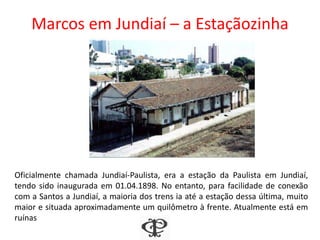 Marcos em Jundiaí – a Estaçãozinha
Oficialmente chamada Jundiaí-Paulista, era a estação da Paulista em Jundiaí,
tendo sido inaugurada em 01.04.1898. No entanto, para facilidade de conexão
com a Santos a Jundiaí, a maioria dos trens ia até a estação dessa última, muito
maior e situada aproximadamente um quilômetro à frente. Atualmente está em
ruínas
 