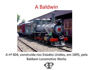 A Baldwin
A nº 604, construída nos Estados Unidos, em 1895, pela
Baldwin Locomotive Works
 