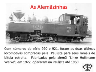 Com números de série 920 e 921, foram as duas últimas
locomotivas compradas pela Paulista para seus ramais de
bitola estreita. Fabricadas pela alemã "Linke Hoffmann
Werke", em 1927, operaram na Paulista até 1960.
As Alemãzinhas
 