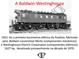 A Baldwin-Westinghouse
1921: foi a primeira locomotiva elétrica da Paulista; fabricada
pela Baldwin Locomotive Works (componentes mecânicos)
e Westinghouse Electric Corporation (componentes elétricos);
1627 hp, desativada provavelmente na década de 1970.
 
