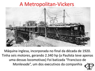 A Metropolitan-Vickers
Máquina inglesa, incorporada no final da década de 1920.
Tinha seis motores, gerando 2.340 hp (a Paulista teve apenas
uma dessas locomotivas) Foi batizada “Francisco de
Monlevade”, um dos executivos da companhia
 