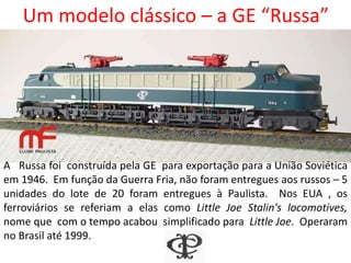 Um modelo clássico – a GE “Russa”
Foto tomada em janeiro de 1973, em Jundiaí (Ivanir Barbosa)
Nos EUA , os ferroviários se referiam a elas como Little Joe Stalin's
locomotives, nome que com o tempo acabou simplificado para Little
Joe. Operaram no Brasil até 1999, sendo aqui chamadas “Russas”.
A “Russa” foi
construída pela GE
em 1946, para
exportação para a
União Soviética. Em
função da Guerra Fria,
não foram entregues
aos russos – 5
unidades foram
vendidas à Paulista.
 