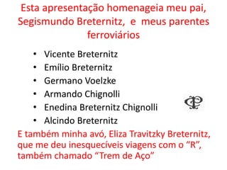 Esta apresentação homenageia meu pai,
Segismundo Breternitz, e meus parentes
ferroviários
• Vicente Breternitz
• Emílio Breternitz
• Germano Voelzke
• Armando Chignolli
• Enedina Breternitz Chignolli
• Alcindo Breternitz
E também minha avó, Eliza Travitzky Breternitz,
que me deu inesquecíveis viagens com o “R”,
também chamado “Trem de Aço”
 