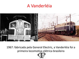 A Vanderléia
1967: fabricada pela General Electric, a Vanderléia foi a
primeira locomotiva elétrica brasileira
 