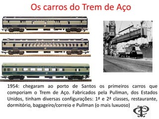 Os carros do Trem de Aço
1954: chegaram ao porto de Santos os primeiros carros que
comporiam o Trem de Aço. Fabricados pela Pullman, dos Estados
Unidos, tinham diversas configurações: 1ª e 2ª classes, restaurante,
dormitório, bagageiro/correio e Pullman (o mais luxuoso)
 