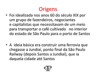 Origens
• Foi idealizada nos anos 60 do século XIX por
um grupo de fazendeiros, negociantes
e capitalistas que necessitavam de um meio
para transportar o café cultivado no interior
do estado de São Paulo para o porto de Santos
• A ideia básica era construir uma ferrovia que
chegasse a Jundiaí, ponto final da São Paulo
Railway (depois Santos a Jundiaí), que ia
daquela cidade até Santos
 