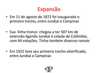Expansão
• Em 11 de agosto de 1872 foi inaugurado o
primeiro trecho, entre Jundiaí e Campinas
• Sua linha tronco chegou a ter 507 km de
extensão ligando Jundiaí à cidade de Colômbia,
com 64 estações. Tinha também diversos ramais
• Em 1922 teve seu primeiro trecho eletrificado,
entre Jundiaí e Campinas
 