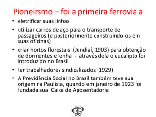 Pioneirsmo – foi a primeira ferrovia a
• eletrificar suas linhas
• utilizar carros de aço para o transporte de
passageiros (e posteriormente construindo-os em
suas oficinas)
• criar hortos florestais (Jundiaí, 1903) para obtenção
de dormentes e lenha - através dela o eucalipto foi
introduzido no Brasil
• ter trabalhadores sindicalizados (1929)
• A Previdência Social no Brasil também teve sua
origem na Paulista, quando em janeiro de 1923 foi
fundada sua Caixa de Aposentadoria
 