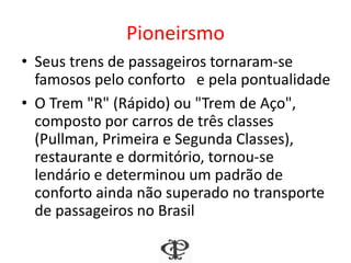 Pioneirismo
• Seus trens de passageiros tornaram-se
famosos pelo conforto e pela pontualidade
• O Trem "R" (Rápido) ou "Trem de Aço",
composto por carros de três classes
(Pullman, Primeira e Segunda Classes),
restaurante e dormitório, tornou-se
lendário e determinou um padrão de
conforto ainda não superado no transporte
de passageiros no Brasil
 