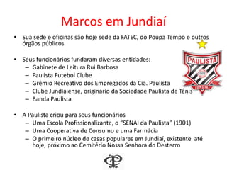 Marcos em Jundiaí
• Sua sede e oficinas são hoje sede da FATEC, do Poupa Tempo e outros
órgãos públicos
• Seus funcionários fundaram diversas entidades:
– Gabinete de Leitura Rui Barbosa
– Paulista Futebol Clube
– Grêmio Recreativo dos Empregados da Cia. Paulista
– Clube Jundiaiense, originário da Sociedade Paulista de Tênis
– Banda Paulista
• A Paulista criou para seus funcionários
– Uma Escola Profissionalizante, o “SENAI da Paulista” (1901)
– Uma Cooperativa de Consumo e uma Farmácia
– O primeiro núcleo de casas populares em Jundiaí, existente até
hoje, próximo ao Cemitério Nossa Senhora do Desterro
 