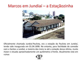 Marcos em Jundiaí – a Estaçãozinha
Oficialmente chamada Jundiaí-Paulista, era a estação da Paulista em Jundiaí,
tendo sido inaugurada em 01.04.1898. No entanto, para facilidade de conexão
com a Santos a Jundiaí, a maioria dos trens ia até a estação dessa última, muito
maior e situada aproximadamente um quilômetro à frente. Atualmente está em
ruínas
 