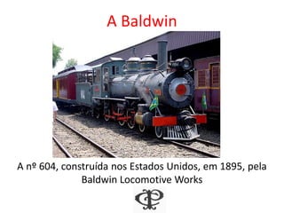A Baldwin
A nº 604, construída nos Estados Unidos, em 1895, pela
Baldwin Locomotive Works
 