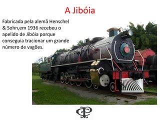 A Jibóia
Fabricada pela alemã Henschel
& Sohn,em 1936 recebeu o
apelido de Jibóia porque
conseguia tracionar um grande
número de vagões.
 