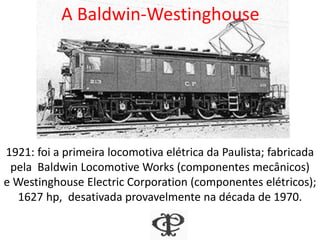A Baldwin-Westinghouse
1921: foi a primeira locomotiva elétrica da Paulista; fabricada
pela Baldwin Locomotive Works (componentes mecânicos)
e Westinghouse Electric Corporation (componentes elétricos);
1627 hp, desativada provavelmente na década de 1970.
 