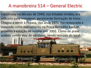 A manobreira 514 – General Electric
Construída na década de 1940, nos Estados Unidos, era
utilizada para manobras, geralmente formação de trens.
Chegou a servir à Fepasa, nos anos 1970. Foi restaurada e
instalada como monumento na Praça Benedito Kachan,
próximo à estação de Jundiaí em 2002. Como de praxe,
acabou sendo alvo de vândalos, sendo retirada do local.
 