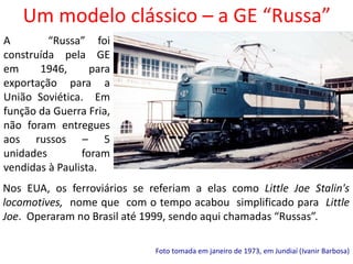 Um modelo clássico – a GE “Russa”
Foto tomada em janeiro de 1973, em Jundiaí (Ivanir Barbosa)
Nos EUA, os ferroviários se referiam a elas como Little Joe Stalin's
locomotives, nome que com o tempo acabou simplificado para Little
Joe. Operaram no Brasil até 1999, sendo aqui chamadas “Russas”.
A “Russa” foi
construída pela GE
em 1946, para
exportação para a
União Soviética. Em
função da Guerra Fria,
não foram entregues
aos russos – 5
unidades foram
vendidas à Paulista.
 