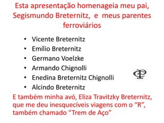 Esta apresentação homenageia meu pai,
Segismundo Breternitz, e meus parentes
ferroviários
• Vicente Breternitz
• Emílio Breternitz
• Germano Voelzke
• Armando Chignolli
• Enedina Breternitz Chignolli
• Alcindo Breternitz
E também minha avó, Eliza Travitzky Breternitz,
que me deu inesquecíveis viagens com o “R”,
também chamado “Trem de Aço”
 