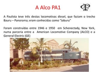 A Alco PA1
A Paulista teve três destas locomotivas diesel, que faziam o trecho
Bauru – Panorama; eram conhecidas como “Jaburu”
Foram construídas entre 1946 e 1950 em Schenectady, New York,
numa parceria entre a American Locomotive Company (ALCO) e a
General Electric (GE)
 