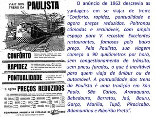 O anúncio de 1962 descrevia as
vantagens em se viajar de trem:
“Conforto, rapidez, pontualidade e
agora preços reduzidos. Poltronas
cômodas e reclináveis, com amplo
espaço para V. recostar. Excelentes
restaurantes, famosos pelo baixo
preço. Pela Paulista, sua viagem
começa a 90 quilômetros por hora,
sem congestionamento de trânsito,
sem pneus furados, o que é inevitável
para quem viaja de ônibus ou de
automóvel. A pontualidade dos trens
da Paulista é uma tradição em São
Paulo. São Carlos, Araraquara,
Bebedouro, Barretos, Jaú, Bauru,
Garça, Marília, Tupã, Piracicaba.
Adamantina e Ribeirão Preto”.
 