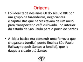 Origens
• Foi idealizada nos anos 60 do século XIX por
um grupo de fazendeiros, negociantes
e capitalistas que necessitavam de um meio
para transportar o café cultivado no interior
do estado de São Paulo para o porto de Santos
• A ideia básica era construir uma ferrovia que
chegasse a Jundiaí, ponto final da São Paulo
Railway (depois Santos a Jundiaí), que ia
daquela cidade até Santos
 