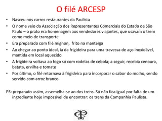 O filé ARCESP
• Nasceu nos carros restaurantes da Paulista
• O nome veio da Associação dos Representantes Comerciais do Estado de São
Paulo – o prato era homenagem aos vendedores viajantes, que usavam o trem
como meio de transporte
• Era preparado com filé mignon, frito na manteiga
• Ao chegar ao ponto ideal, ia da frigideira para uma travessa de aço inoxidável,
mantida em local aquecido
• A frigideira voltava ao fogo só com rodelas de cebola; a seguir, recebia cenoura,
batata, ervilha e tomate
• Por último, o filé retornava à frigideira para incorporar o sabor do molho, sendo
servido com arroz branco
PS: preparado assim, assemelha-se ao dos trens. Só não fica igual por falta de um
ingrediente hoje impossível de encontrar: os trens da Companhia Paulista.
 