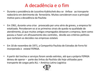 A decadência e o fim
• Durante a presidência de Juscelino Kubitschek deu-se ênfase ao transporte
rodoviário em detrimento do ferroviário. Muitos consideram esse o principal
motivo para a decadência da Paulista
• Em 1961, durante uma crise provocada por uma série de greves, a empresa foi
estatizada. Perceberam-se ai os primeiros sinais de queda na qualidade de
atendimento, já que muitos antigos empregados deixaram a empresa, bem como
passou a haver um afrouxamento dos controles, devido aos critérios políticos
que norteiam as decisões nas empresas estatais
• Em 10 de novembro de 1971, a Companhia Paulista de Estradas de Ferro foi
incorporada à estatal FEPASA.
• A partir daí trechos e serviços foram sendo extintos, até que a própria FEPASA
deixou de operar – parte das linhas da Paulista são hoje utilizadas para
transporte de cargas pela ALL – América Latina Logística
 