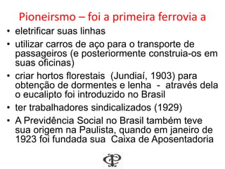Pioneirsmo – foi a primeira ferrovia a
• eletrificar suas linhas
• utilizar carros de aço para o transporte de
passageiros (e posteriormente construia-os em
suas oficinas)
• criar hortos florestais (Jundiaí, 1903) para
obtenção de dormentes e lenha - através dela
o eucalipto foi introduzido no Brasil
• ter trabalhadores sindicalizados (1929)
• A Previdência Social no Brasil também teve
sua origem na Paulista, quando em janeiro de
1923 foi fundada sua Caixa de Aposentadoria
 