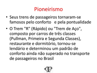 Pioneirismo
• Seus trens de passageiros tornaram-se
famosos pelo conforto e pela pontualidade
• O Trem "R" (Rápido) ou "Trem de Aço",
composto por carros de três classes
(Pullman, Primeira e Segunda Classes),
restaurante e dormitório, tornou-se
lendário e determinou um padrão de
conforto ainda não superado no transporte
de passageiros no Brasil
 