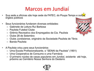 Marcos em Jundiaí
• Sua sede e oficinas são hoje sede da FATEC, do Poupa Tempo e outros
órgãos públicos
• Seus funcionários fundaram diversas entidades:
– Gabinete de Leitura Rui Barbosa
– Paulista Futebol Clube
– Grêmio Recreativo dos Empregados da Cia. Paulista
– Clube 28 de Setembro
– Clube Jundiaiense, originário da Sociedade Paulista de Tênis
– Banda Paulista
• A Paulista criou para seus funcionários
– Uma Escola Profissionalizante, o “SENAI da Paulista” (1901)
– Uma Cooperativa de Consumo e uma Farmácia
– O primeiro núcleo de casas populares em Jundiaí, existente até hoje,
próximo ao Cemitério Nossa Senhora do Desterro
 