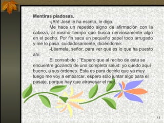 Mentiras piadosas. -¡Ah! José le ha escrito, le digo. Me hace un repetido signo de afirmación con la cabeza, al mismo tiempo que busca nerviosamente algo en el pecho. Por fin saca un pequeño papel todo arrugado y me lo pasa. cuidadosamente, diciéndome: -Léamela, señor, para ver qué es lo que ha puesto ahí. El consabido : “Espero que al recibo de esta se encuentre gozando de una completa salud: yo quedo aquí bueno, a sus órdenes. Esta es para decirle que ya muy luego me voy a embarcar. espero sólo juntar algo para el pasaje, porque hay que atravesar el mar. 