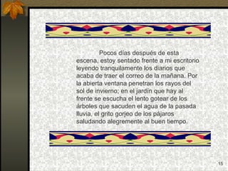 Pocos días después de esta escena, estoy sentado frente a mi escritorio leyendo tranquilamente los diarios que acaba de traer el correo de la mañana. Por la abierta ventana penetran los rayos del sol de invierno; en el jardín que hay al frente se escucha el lento gotear de los árboles que sacuden el agua de la pasada lluvia, el grito gorjeo de los pájaros saludando alegremente al buen tiempo. 