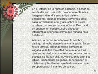 En el interior de la humilde estancia, a pesar de ser de día aún, una vela, colocada frente a las imágenes, difundía su claridad triste y amarillenta; algunas mujeres, sirvientas de la casa, arrodilladas aquí y allá sobre la estera, rezaban con voz sorda y monótona. De cuando en cuando, un hondo suspiro ahogado interrumpía la fúnebre calma que reinaba en a habitación. Allá, en un rincón sepultado en la sombra, distinguí el lecho donde la anciana yacía. En su rostro terroso, profundamente demacrado, vagaba ya la fría majestad de la muerte. Sus ojos entreabiertos, como velados por una bruma espesa, se fijaban allá, muy lejos, en lo alto; sus labios, fuertemente plegados, denunciaban el misterioso y terrible trabajo de destrucción que se operaba por instantes en su ser. 