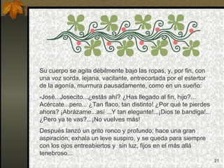 Su cuerpo se agita débilmente bajo las ropas, y, por fin, con una voz sorda, lejana, vacilante, entrecortada por el estertor de la agonía, murmura pausadamente, como en un sueño: -José...Josecito...¿estás ahí? ¿Has llegado al fin, hijo?... Acércate...pero... ¿Tan flaco, tan distinto! ¿Por qué te pierdes ahora? ¡Abrázame...así ...Y tan elegante!...¡Dios te bandiga!... ¿Pero ya te vas?...¡No vuelves más! Después lanzó un grito ronco y profundo; hace una gran aspiración; exhala un leve suspiro, y se queda para siempre con los ojos entreabiertos y  sin luz, fijos en el más allá tenebroso... 