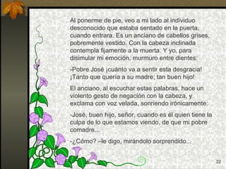 Al ponerme de pie, veo a mi lado al individuo desconocido que estaba sentado en la puerta, cuando entrara. Es un anciano de cabellos grises, pobremente vestido. Con la cabeza inclinada contempla fijamente a la muerta. Y yo, para disimular mi emoción, murmuro entre dientes: -Pobre José ¡cuánto va a sentir esta desgracia! ¡Tanto que quería a su madre; tan buen hijo! El anciano, al escuchar estas palabras, hace un violento gesto de negación con la cabeza, y exclama con voz velada, sonriendo irónicamente: -José, buen hijo, señor, cuando es él quien tiene la culpa de lo que estamos viendo, de que mi pobre comadre... -¿Cómo? –le digo, mirándolo sorprendido... 
