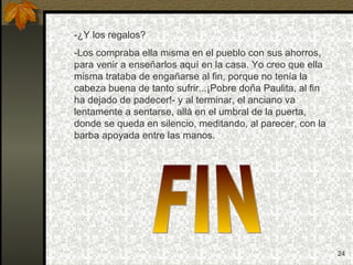 -¿Y los regalos? -Los compraba ella misma en el pueblo con sus ahorros, para venir a enseñarlos aquí en la casa. Yo creo que ella misma trataba de engañarse al fin, porque no tenía la cabeza buena de tanto sufrir...¡Pobre doña Paulita, al fin ha dejado de padecer!- y al terminar, el anciano va lentamente a sentarse, allá en el umbral de la puerta, donde se queda en silencio, meditando, al parecer, con la barba apoyada entre las manos. FIN 