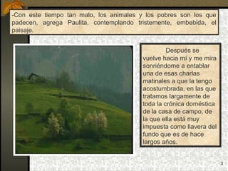 -Con este tiempo tan malo, los animales y los pobres son los que padecen, agrega Paulita, contemplando tristemente, embebida, el paisaje. Después se  vuelve hacia mí y me mira sonriéndome a entablar una de esas charlas matinales a que la tengo acostumbrada, en las que tratamos largamente de toda la crónica doméstica de la casa de campo, de la que ella está muy impuesta como llavera del fundo que es de hace  largos años. 