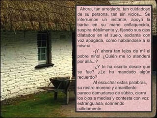 . Ahora, tan arreglado, tan cuidadoso de su persona, tan sin vicios... Se interrumpe un instante, apoya la barba en su mano enflaquecida, suspira débilmente y, fijando sus ojos dilatados en el suelo, exclama con voz apagada, como hablándose a sí misma : -¡Y ahora tan lejos de mí el pobre niño! ¿Quién me lo atenderá por allá...? -¿Y le ha escrito desde que se fue? ¿Le ha mandado algún recuerdo? Al escuchar estas palabras, su rostro moreno y amarillento parece demudarse de súbito, cierra los ojos a medias y contesta con voz estrangulada, sonriendo pálidamente: 
