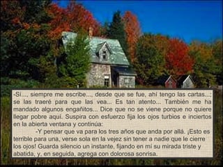 -Sí..., siempre me escribe..., desde que se fue, ahí tengo las cartas...; se las traeré para que las vea... Es tan atento... También me ha mandado algunos engañitos... Dice que no se viene porque no quiere llegar pobre aquí. Suspira con esfuerzo fija los ojos turbios e inciertos en la abierta ventana y continúa: -Y pensar que va para los tres años que anda por allá. ¡Esto es terrible para una, verse sola en la vejez sin tener a nadie que le cierre los ojos! Guarda silencio un instante, fijando en mí su mirada triste y abatida, y, en seguida, agrega con dolorosa sonrisa. 