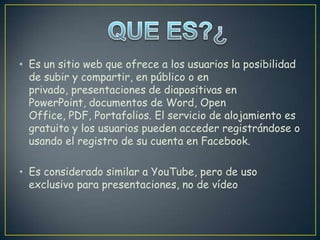 • Es un sitio web que ofrece a los usuarios la posibilidad
  de subir y compartir, en público o en
  privado, presentaciones de diapositivas en
  PowerPoint, documentos de Word, Open
  Office, PDF, Portafolios. El servicio de alojamiento es
  gratuito y los usuarios pueden acceder registrándose o
  usando el registro de su cuenta en Facebook.

• Es considerado similar a YouTube, pero de uso
  exclusivo para presentaciones, no de vídeo
 