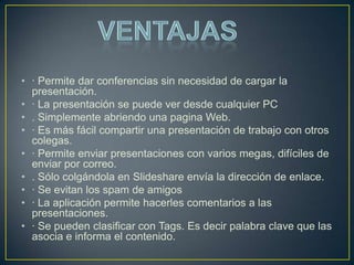 • · Permite dar conferencias sin necesidad de cargar la
  presentación.
• · La presentación se puede ver desde cualquier PC
• . Simplemente abriendo una pagina Web.
• · Es más fácil compartir una presentación de trabajo con otros
  colegas.
• · Permite enviar presentaciones con varios megas, difíciles de
  enviar por correo.
• . Sólo colgándola en Slideshare envía la dirección de enlace.
• · Se evitan los spam de amigos
• · La aplicación permite hacerles comentarios a las
  presentaciones.
• · Se pueden clasificar con Tags. Es decir palabra clave que las
  asocia e informa el contenido.
 