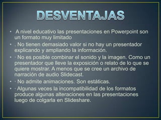 • A nivel educativo las presentaciones en Powerpoint son
  un formato muy limitado
• . No tienen demasiado valor si no hay un presentador
  explicando y ampliando la información.
• · No es posible combinar el sonido y la imagen. Como un
  presentador que lleve la exposición o relato de lo que se
  quiere mostrar. A menos que se cree un archivo de
  narración de audio Slidecast.
• · No admite animaciones. Son estáticas.
• · Algunas veces la incompatibilidad de los formatos
  produce algunas alteraciones en las presentaciones
  luego de colgarla en Slideshare.
 