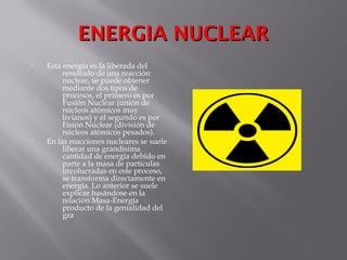 ENERGIA NUCLEARENERGIA NUCLEAR
 Esta energía es la liberada del
resultado de una reacción
nuclear, se puede obtener
mediante dos tipos de
procesos, el primero es por
Fusión Nuclear (unión de
núcleos atómicos muy
livianos) y el segundo es por
Fisión Nuclear (división de
núcleos atómicos pesados).
 En las reacciones nucleares se suele
liberar una grandísima
cantidad de energía debido en
parte a la masa de partículas
involucradas en este proceso,
se transforma directamente en
energía. Lo anterior se suele
explicar basándose en la
relación Masa-Energía
producto de la genialidad del
gra
 