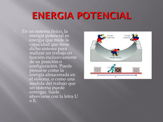 ENERGIA POTENCIALENERGIA POTENCIAL
 En un sistema físico, la
energía potencial es
energía que mide la
capacidad que tiene
dicho sistema para
realizar un trabajo en
función exclusivamente
de su posición o
configuración. Puede
pensarse como la
energía almacenada en
el sistema, o como una
medida del trabajo que
un sistema puede
entregar. Suele
abreviarse con la letra U
o E.
 
