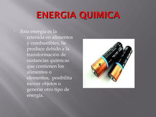 ENERGIA QUIMICAENERGIA QUIMICA
 Esta energía es la
retenida en alimentos
y combustibles, Se
produce debido a la
transformación de
sustancias químicas
que contienen los
alimentos o
elementos, posibilita
mover objetos o
generar otro tipo de
energía.
 