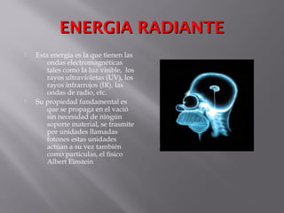 ENERGIA RADIANTEENERGIA RADIANTE
 Esta energía es la que tienen las
ondas electromagnéticas
tales como la luz visible, los
rayos ultravioletas (UV), los
rayos infrarrojos (IR), las
ondas de radio, etc.
 Su propiedad fundamental es
que se propaga en el vació
sin necesidad de ningún
soporte material, se trasmite
por unidades llamadas
fotones estas unidades
actúan a su vez también
como partículas, el físico
Albert Einstein
 