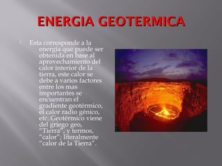 ENERGIA GEOTERMICAENERGIA GEOTERMICA
 Esta corresponde a la
energía que puede ser
obtenida en base al
aprovechamiento del
calor interior de la
tierra, este calor se
debe a varios factores
entre los mas
importantes se
encuentran el
gradiente geotérmico,
el calor radio génico,
etc. Geotérmico viene
del griego geo,
“Tierra”, y termos,
“calor”; literalmente
“calor de la Tierra”.
 
