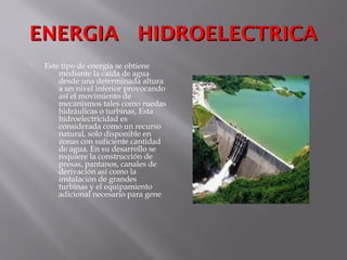 ENERGIA HIDROELECTRICAENERGIA HIDROELECTRICA
 Este tipo de energía se obtiene
mediante la caída de agua
desde una determinada altura
a un nivel inferior provocando
así el movimiento de
mecanismos tales como ruedas
hidráulicas o turbinas, Esta
hidroelectricidad es
considerada como un recurso
natural, solo disponible en
zonas con suficiente cantidad
de agua. En su desarrollo se
requiere la construcción de
presas, pantanos, canales de
derivación así como la
instalación de grandes
turbinas y el equipamiento
adicional necesario para gene
 