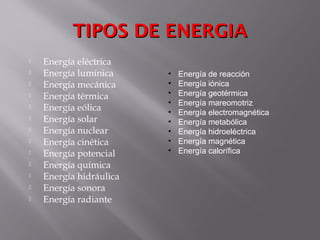 TIPOS DE ENERGIATIPOS DE ENERGIA
 Energía eléctrica
 Energía lumínica
 Energía mecánica
 Energía térmica
 Energía eólica
 Energía solar
 Energía nuclear
 Energía cinética
 Energía potencial
 Energía química
 Energía hidráulica
 Energía sonora
 Energía radiante
• Energía de reacción
• Energía iónica
• Energía geotérmica
• Energía mareomotriz
• Energía electromagnética
• Energía metabólica
• Energía hidroeléctrica
• Energía magnética
• Energía calorífica
 